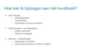 ★ aanvullingen
○ spellingsfouten
○ voorbeelden
○ crosswalk met jouw systeem
★ verbeteringen > overlegpagina
○ betere definities
○ betere invulregels
★ redactie > redactieraad
○ wijzigingen opvolgen
○ nieuwe elementen en velden nakijken
Hoe kan ik bijdragen aan het Invulboek?
 