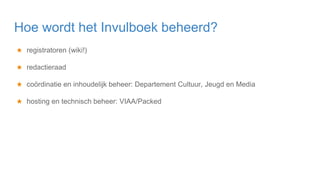★ registratoren (wiki!)
★ redactieraad
★ coördinatie en inhoudelijk beheer: Departement Cultuur, Jeugd en Media
★ hosting en technisch beheer: VIAA/Packed
Hoe wordt het Invulboek beheerd?
 