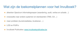 ★ afwerken Spectrum informatiegroepen (waardering, audit, verlies en schade…)
★ crosswalks naar andere systemen en standaarden (TMS, CA…)
★ meer profielen (kunstinstallaties, bruiklenen…)
★ LOD en PURI’s
★ Invulboek Publicaties: www.invulboekpublicaties.be
Wat zijn de toekomstplannen voor het Invulboek?
 