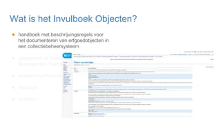 ★ handboek met beschrijvingsregels voor
het documenteren van erfgoedobjecten in
een collectiebeheersysteem
★ gebaseerd op Spectrum 5.0 Collection
Management Standard
★ systeemonafhankelijk: crosswalks
★ structuur:
★ profielen
Wat is het Invulboek Objecten?
 