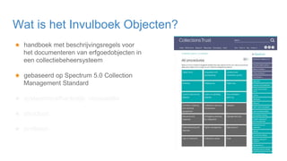 ★ handboek met beschrijvingsregels voor
het documenteren van erfgoedobjecten in
een collectiebeheersysteem
★ gebaseerd op Spectrum 5.0 Collection
Management Standard
★ systeemonafhankelijk: crosswalks
★ structuur:
★ profielen
Wat is het Invulboek Objecten?
 