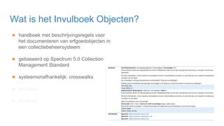 ★ handboek met beschrijvingsregels voor
het documenteren van erfgoedobjecten in
een collectiebeheersysteem
★ gebaseerd op Spectrum 5.0 Collection
Management Standard
★ systeemonafhankelijk: crosswalks
★ structuur:
★ profielen
Wat is het Invulboek Objecten?
 