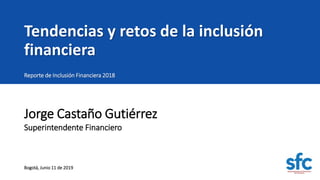 Tendencias y retos de la inclusión
financiera
Reporte de Inclusión Financiera 2018
Superintendente Financiero
Jorge Castaño Gutiérrez
Bogotá, Junio 11 de 2019
 