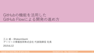 takemikamiʼs note ‒ http://takemikami.com/
GitHubの機能を活⽤した
GitHub Flowによる開発の進め⽅
Copyright (C) Takeshi Mikami. All rights reserved. 1
三上 威 - @takemikami
アーリース情報技術株式会社 代表取締役 社⻑
2019.6.12
 