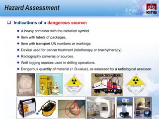 Hazard Assessment
 Indications of a dangerous source:
 A heavy container with the radiation symbol
 Item with labels of packages.
 Item with transport UN numbers or markings.
 Device used for cancer treatment (teletherapy or brachytherapy).
 Radiography cameras or sources.
 Well logging sources used in drilling operations.
 Dangerous quantity of material (> D-value), as assessed by a radiological assessor.
 