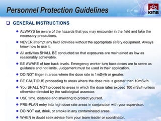 Personnel Protection Guidelines
 GENERAL INSTRUCTIONS
 ALWAYS be aware of the hazards that you may encounter in the field and take the
necessary precautions.
 NEVER attempt any field activities without the appropriate safety equipment. Always
know how to use it.
 All activities SHALL BE conducted so that exposures are maintained as low as
reasonably achievable.
 BE AWARE of turn back levels. Emergency worker turn back doses are to serve as
guidance and not limits. Judgement must be used in their application.
 DO NOT linger in areas where the dose rate is 1mSv/h or greater.
 BE CAUTIOUS proceeding to areas where the dose rate is greater than 10mSv/h.
 You SHALL NOT proceed to areas in which the dose rates exceed 100 mSv/h unless
otherwise directed by the radiological assessor.
 USE time, distance and shielding to protect yourself.
 PRE-PLAN entry into high dose rate areas in conjunction with your supervisor.
 DO NOT eat, drink, or smoke in any contaminated areas.
 WHEN in doubt seek advice from your team leader or coordinator.
 
