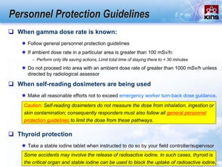 Personnel Protection Guidelines
 When gamma dose rate is known:
 Follow general personnel protection guidelines
 If ambient dose rate in a particular area is greater than 100 mSv/h:
– Perform only life saving actions, Limit total time of staying there to < 30 minutes
 Do not proceed into area with an ambient dose rate of greater than 1000 mSv/h unless
directed by radiological assessor
 When self-reading dosimeters are being used
 Make all reasonable efforts not to exceed emergency worker turn-back dose guidance.
Caution: Self-reading dosimeters do not measure the dose from inhalation, ingestion or
skin contamination; consequently responders must also follow all general personnel
protection guidelines to limit the dose from these pathways.
 Thyroid protection
 Take a stable iodine tablet when instructed to do so by your field controller/supervisor
Some accidents may involve the release of radioactive iodine. In such cases, thyroid is
the critical organ and stable iodine can be used to block the uptake of radioactive iodine.
 