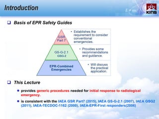 Introduction
 Basis of EPR Safety Guides
 This Lecture
 provides generic procedures needed for initial response to radiological
emergency.
 is consistent with the IAEA GSR Part7 (2015), IAEA GS-G-2.1 (2007), IAEA GSG2
(2011), IAEA-TECDOC-1162 (2000), IAEA-EPR-First responders(2006)
 