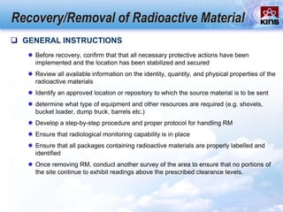 Recovery/Removal of Radioactive Material
 GENERAL INSTRUCTIONS
 Before recovery, confirm that that all necessary protective actions have been
implemented and the location has been stabilized and secured
 Review all available information on the identity, quantity, and physical properties of the
radioactive materials
 Identify an approved location or repository to which the source material is to be sent
 determine what type of equipment and other resources are required (e.g. shovels,
bucket loader, dump truck, barrels etc.)
 Develop a step-by-step procedure and proper protocol for handling RM
 Ensure that radiological monitoring capability is in place
 Ensure that all packages containing radioactive materials are properly labelled and
identified
 Once removing RM, conduct another survey of the area to ensure that no portions of
the site continue to exhibit readings above the prescribed clearance levels.
 