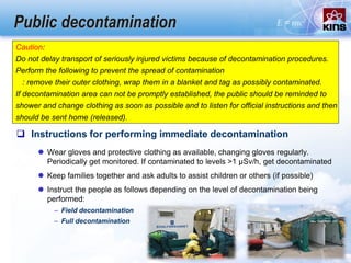 Public decontamination
 Instructions for performing immediate decontamination
 Wear gloves and protective clothing as available, changing gloves regularly.
Periodically get monitored. If contaminated to levels >1 µSv/h, get decontaminated
 Keep families together and ask adults to assist children or others (if possible)
 Instruct the people as follows depending on the level of decontamination being
performed:
– Field decontamination
– Full decontamination
Caution:
Do not delay transport of seriously injured victims because of decontamination procedures.
Perform the following to prevent the spread of contamination
: remove their outer clothing, wrap them in a blanket and tag as possibly contaminated.
If decontamination area can not be promptly established, the public should be reminded to
shower and change clothing as soon as possible and to listen for official instructions and then
should be sent home (released).
 