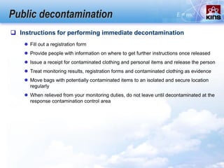 Public decontamination
 Instructions for performing immediate decontamination
 Fill out a registration form
 Provide people with information on where to get further instructions once released
 Issue a receipt for contaminated clothing and personal items and release the person
 Treat monitoring results, registration forms and contaminated clothing as evidence
 Move bags with potentially contaminated items to an isolated and secure location
regularly
 When relieved from your monitoring duties, do not leave until decontaminated at the
response contamination control area
 