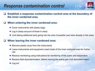Response contamination control
 When entering the inner cordoned area:
 Cover instruments with plastic bags
 Log in (keep account of those in area)
 Limit taking additional tools going into the area if possible (use tools already in the area)
 When leaving the inner cordoned area:
 Remove plastic cover from the instruments
 Leave instruments and equipment used inside of the inner cordoned area for further
use
 Receive monitoring using instructions for monitoring of the public and responders
 Receive field decontamination, Before leaving the scene get a full decontamination
 Log out
 Establish a response contamination control area at the boundary of
the inner cordoned area.
 