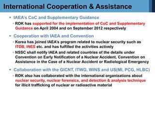 International Cooperation & Assistance
 IAEA’s CoC and Supplementary Guidance
◦ ROK has supported for the implementation of CoC and Supplementary
Guidance on April 2004 and on September 2012 respectively
 Cooperation with IAEA and Convention
◦ Korea has joined IAEA’s program related to nuclear security such as
ITDB, INES etc. and has fulfilled the activities actively
◦ NSSC shall notify IAEA and related countries of the details under
Convention on Early Notification of a Nuclear Accident, Convention on
Assistance in the Case of a Nuclear Accident or Radiological Emergency
 Collaboration with the GICNT, ITWG, WINS and US(MI, PCG, HLBC)
◦ ROK also has collaborated with the international organizations about
nuclear security, nuclear forensics, and detection & analysis technique
for illicit trafficking of nuclear or radioactive material
 