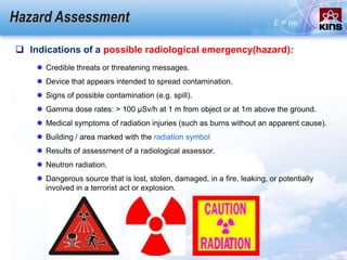 Hazard Assessment
 Indications of a possible radiological emergency(hazard):
 Credible threats or threatening messages.
 Device that appears intended to spread contamination.
 Signs of possible contamination (e.g. spill).
 Gamma dose rates: > 100 μSv/h at 1 m from object or at 1m above the ground.
 Medical symptoms of radiation injuries (such as burns without an apparent cause).
 Building / area marked with the radiation symbol
 Results of assessment of a radiological assessor.
 Neutron radiation.
 Dangerous source that is lost, stolen, damaged, in a fire, leaking, or potentially
involved in a terrorist act or explosion.
 