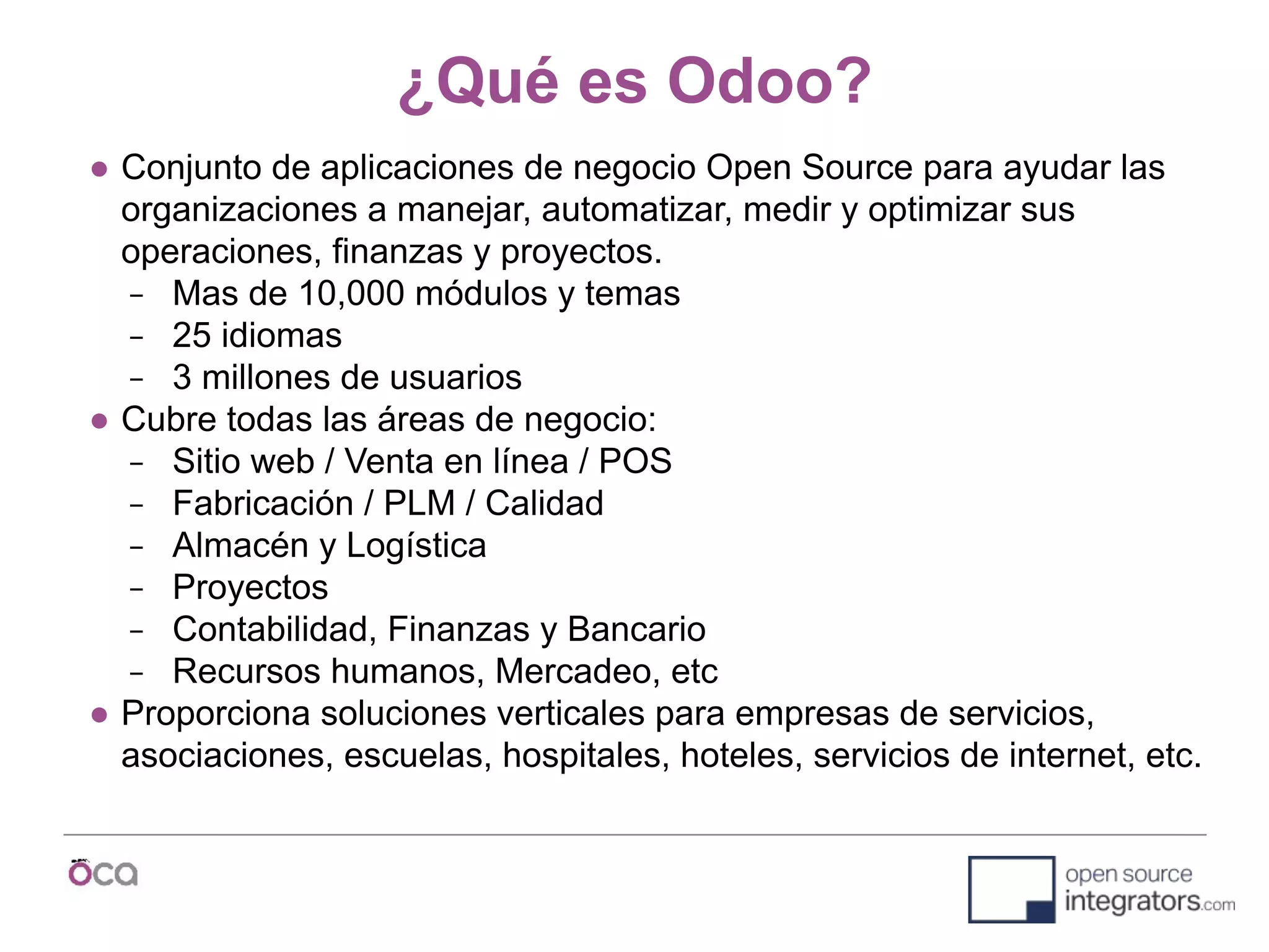 ¿Qué es Odoo?
● Conjunto de aplicaciones de negocio Open Source para ayudar las
organizaciones a manejar, automatizar, medir y optimizar sus
operaciones, finanzas y proyectos.
− Mas de 10,000 módulos y temas
− 25 idiomas
− 3 millones de usuarios
● Cubre todas las áreas de negocio:
− Sitio web / Venta en línea / POS
− Fabricación / PLM / Calidad
− Almacén y Logística
− Proyectos
− Contabilidad, Finanzas y Bancario
− Recursos humanos, Mercadeo, etc
● Proporciona soluciones verticales para empresas de servicios,
asociaciones, escuelas, hospitales, hoteles, servicios de internet, etc.
 