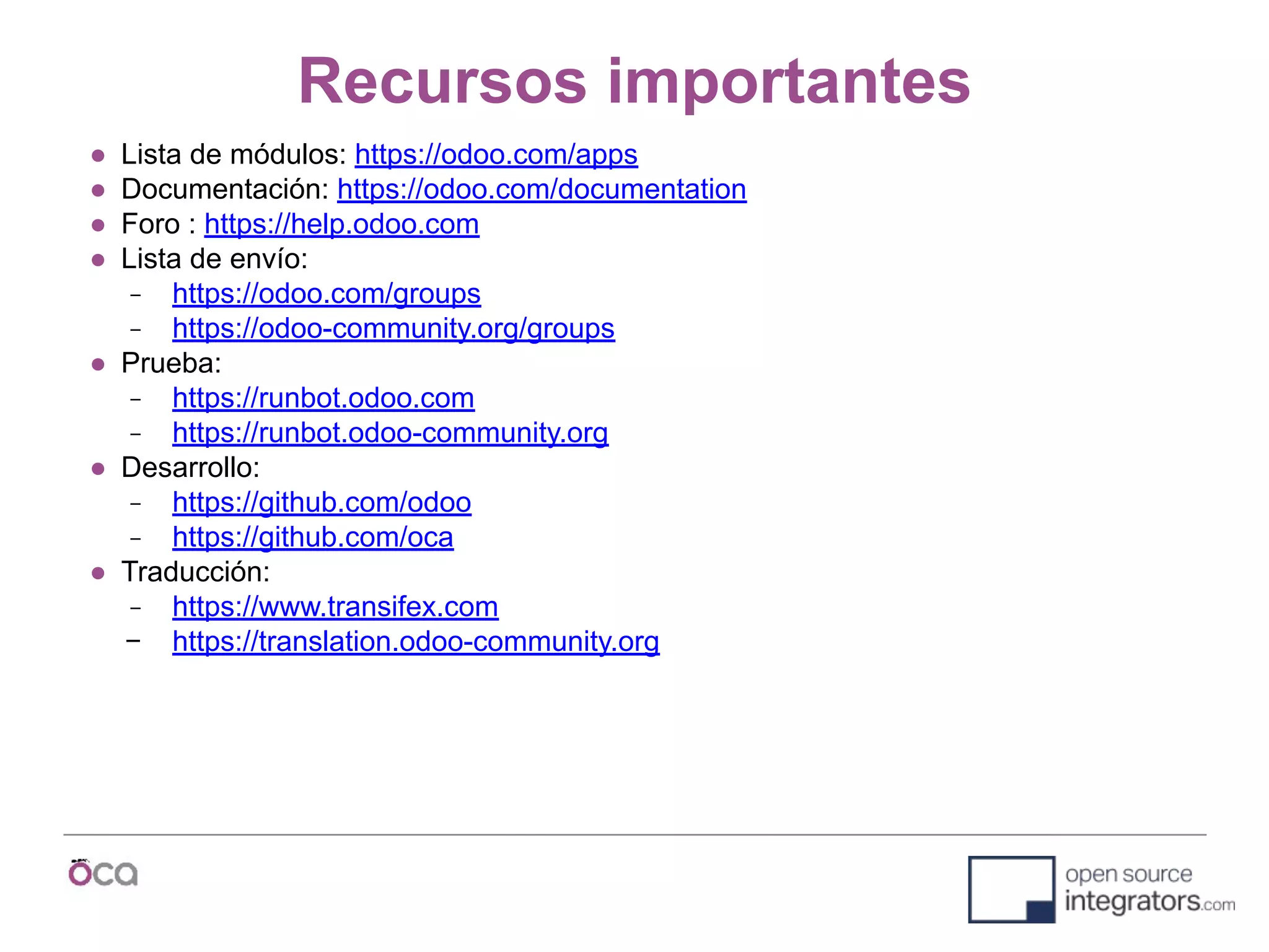 Recursos importantes
● Lista de módulos: https://odoo.com/apps
● Documentación: https://odoo.com/documentation
● Foro : https://help.odoo.com
● Lista de envío:
− https://odoo.com/groups
− https://odoo-community.org/groups
● Prueba:
− https://runbot.odoo.com
− https://runbot.odoo-community.org
● Desarrollo:
− https://github.com/odoo
− https://github.com/oca
● Traducción:
− https://www.transifex.com
− https://translation.odoo-community.org
 