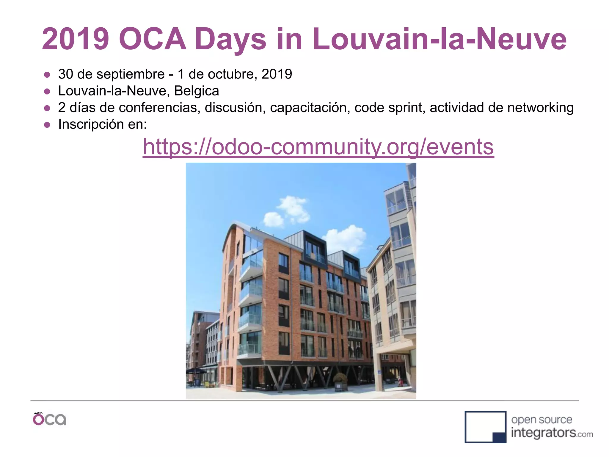 2019 OCA Days in Louvain-la-Neuve
● 30 de septiembre - 1 de octubre, 2019
● Louvain-la-Neuve, Belgica
● 2 días de conferencias, discusión, capacitación, code sprint, actividad de networking
● Inscripción en:
https://odoo-community.org/events
 
