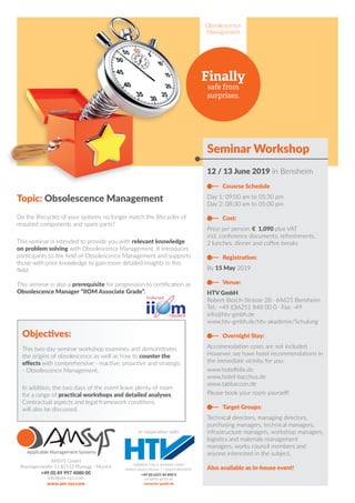 Obsolescence
Management
Finally
safe from
surprises.
Seminar Workshop
12 / 13 June 2019 in Bensheim
 Cousrse Schedule
Day 1: 09:00 am to 05:30 pm
Day 2: 08:30 am to 05:00 pm
 Cost:
Price per person: € 1,090 plus VAT
incl. conference documents, refreshments,
2 lunches, dinner and coffee breaks
 Registration:
By 15 May 2019
 Venue:
HTV GmbH
Robert-Bosch-Strasse 28 · 64625 Bensheim
Tel.: +49 (0)6251 848 00 0 · Fax: -49
info@htv-gmbh.de
www.htv-gmbh.de/htv-akademie/Schulung
 Overnight Stay:
Accommodation costs are not included.
However, we have hotel recommendations in
the immediate vicinity for you:
www.hotelfelix.de
www.hotel-bacchus.de
www.tabbaccon.de
Please book your room yourself!
 Target Groups:
Technical directors, managing directors,
purchasing managers, technical managers,
infrastructure managers, workshop managers,
logistics and materials management
managers, works council members and
anyone interested in the subject.
Also available as in-house event!
AMSYS GmbH
Roentgenstraße 5 | 82152 Planegg - Munich
+49 (0) 89 997 4080 00
info@am-sys.com
www.am-sys.com
Topic: Obsolescence Management
Do the lifecycles of your systems no longer match the lifecycles of
required components and spare parts?
This seminar is intended to provide you with relevant knowledge
on problem solving with Obsolescence Management. It introduces
participants to the field of Obsolescence Management and supports
those with prior knowledge to gain more detailed insights in this
field.
This seminar is also a prerequisite for progression to certification as
Obsolescence Manager “IIOM Associate Grade”.
Objectives:
This two-day seminar workshop examines and demonstrates
the origins of obsolescence as well as how to counter the
effects with comprehensive - reactive, proactive and strategic
- Obsolescence Management.
In addition, the two days of the event leave plenty of room
for a range of practical workshops and detailed analyses.
Contractual aspects and legal framework conditions
will also be discussed.
Halbleiter-Test  Vertriebs GmbH
Robert-Bosch-Strasse 5 | 64625 Bensheim
+49 (0) 6251 84 800 0
info@htv-gmbh.de
www.htv-gmbh.de
in cooperation with:
 