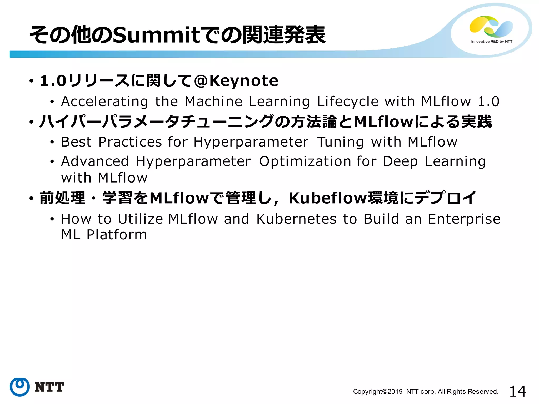 14Copyright©2019 NTT corp. All Rights Reserved.
• 1.0リリースに関して＠Keynote
• Accelerating the Machine Learning Lifecycle with MLflow 1.0
• ハイパーパラメータチューニングの⽅法論とMLflowによる実践
• Best Practices for Hyperparameter Tuning with MLflow
• Advanced Hyperparameter Optimization for Deep Learning
with MLflow
• 前処理・学習をMLflowで管理し，Kubeflow環境にデプロイ
• How to Utilize MLflow and Kubernetes to Build an Enterprise
ML Platform
その他のSummitでの関連発表
 