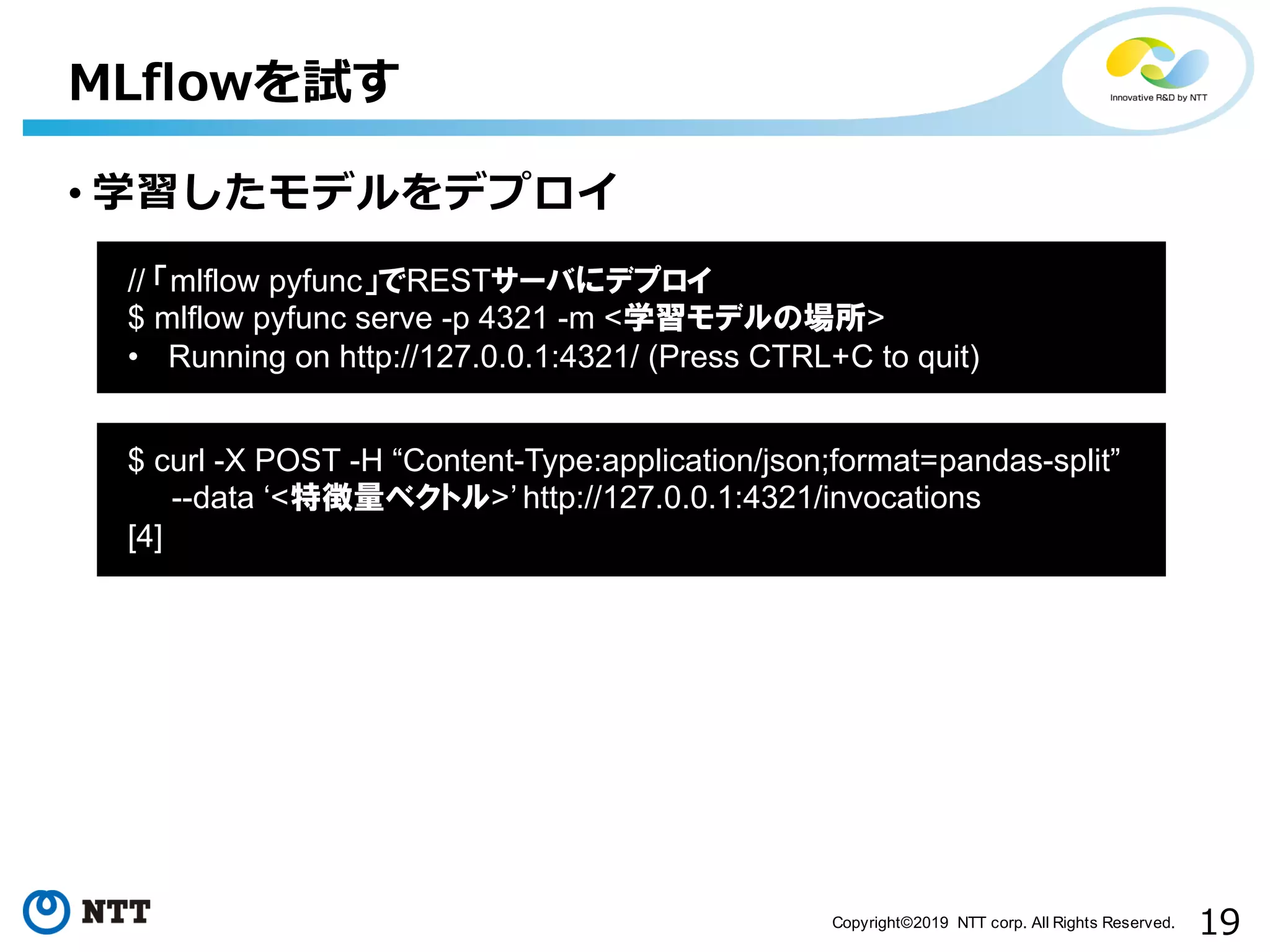 19Copyright©2019 NTT corp. All Rights Reserved.
• 学習したモデルをデプロイ
MLflowを試す
aa
// 「mlflow pyfunc」でRESTサーバにデプロイ
$ mlflow pyfunc serve -p 4321 -m <学習モデルの場所>
• Running on http://127.0.0.1:4321/ (Press CTRL+C to quit)
aa
$ curl -X POST -H “Content-Type:application/json;format=pandas-split”
--data ‘<特徴量ベクトル>’ http://127.0.0.1:4321/invocations
[4]
 