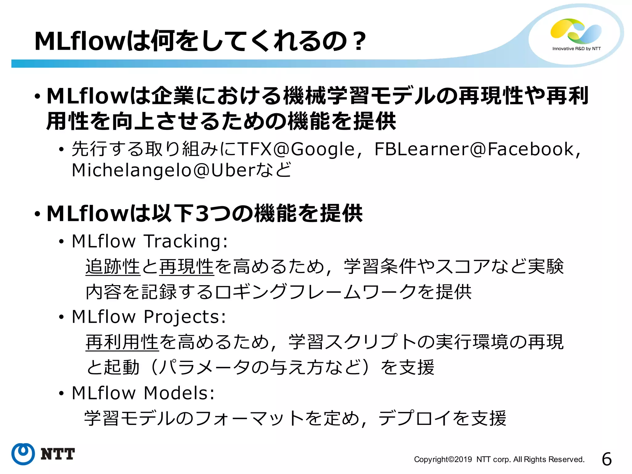 6Copyright©2019 NTT corp. All Rights Reserved.
• MLflowは企業における機械学習モデルの再現性や再利
⽤性を向上させるための機能を提供
• 先⾏する取り組みにTFX@Google，FBLearner@Facebook，
Michelangelo@Uberなど
• MLflowは以下3つの機能を提供
• MLflow Tracking:
追跡性と再現性を⾼めるため，学習条件やスコアなど実験
内容を記録するロギングフレームワークを提供
• MLflow Projects:
再利⽤性を⾼めるため，学習スクリプトの実⾏環境の再現
と起動（パラメータの与え⽅など）を⽀援
• MLflow Models:
学習モデルのフォーマットを定め，デプロイを⽀援
MLflowは何をしてくれるの？
 