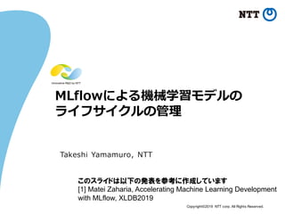 Copyright©2019 NTT corp. All Rights Reserved.
MLflowによる機械学習モデルの
ライフサイクルの管理
Takeshi Yamamuro, NTT
このスライドは以下の発表を参考に作成しています
[1] Matei Zaharia, Accelerating Machine Learning Development
with MLflow, XLDB2019
 