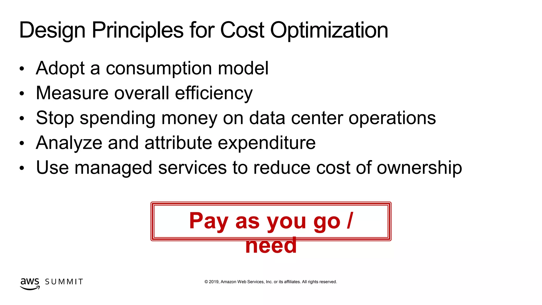 © 2019, Amazon Web Services, Inc. or its affiliates. All rights reserved.S U M M I T
Design Principles for Cost Optimization
• Adopt a consumption model
• Measure overall efficiency
• Stop spending money on data center operations
• Analyze and attribute expenditure
• Use managed services to reduce cost of ownership
Pay as you go /
need
 