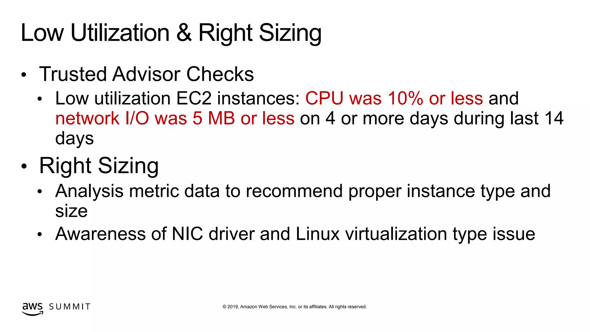 © 2019, Amazon Web Services, Inc. or its affiliates. All rights reserved.S U M M I T
Low Utilization & Right Sizing
• Trusted Advisor Checks
• Low utilization EC2 instances: CPU was 10% or less and
network I/O was 5 MB or less on 4 or more days during last 14
days
• Right Sizing
• Analysis metric data to recommend proper instance type and
size
• Awareness of NIC driver and Linux virtualization type issue
 