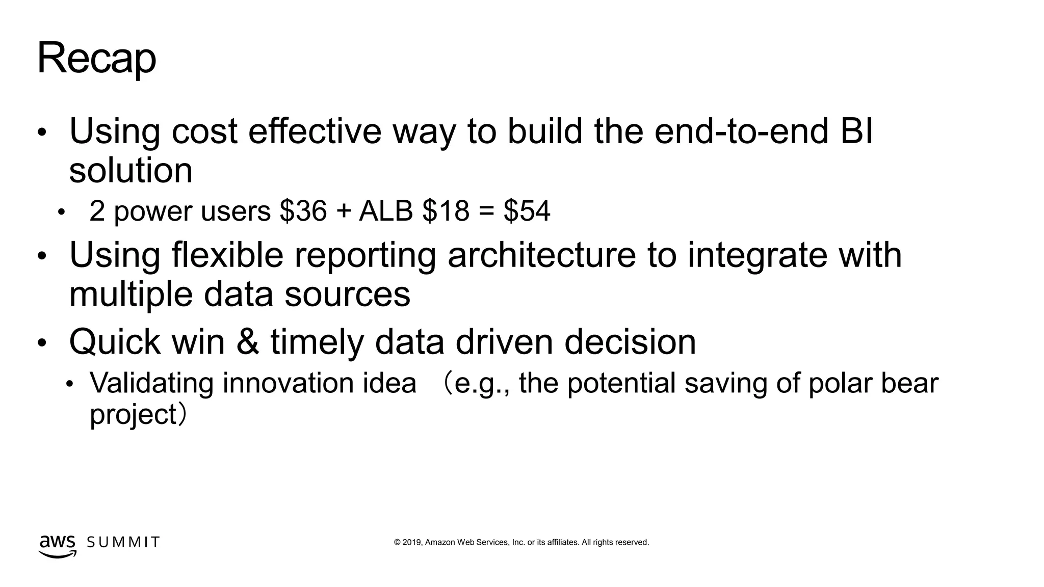 © 2019, Amazon Web Services, Inc. or its affiliates. All rights reserved.S U M M I T
Recap
• Using cost effective way to build the end-to-end BI
solution
• 2 power users $36 + ALB $18 = $54
• Using flexible reporting architecture to integrate with
multiple data sources
• Quick win & timely data driven decision
• Validating innovation idea （e.g., the potential saving of polar bear
project）
 