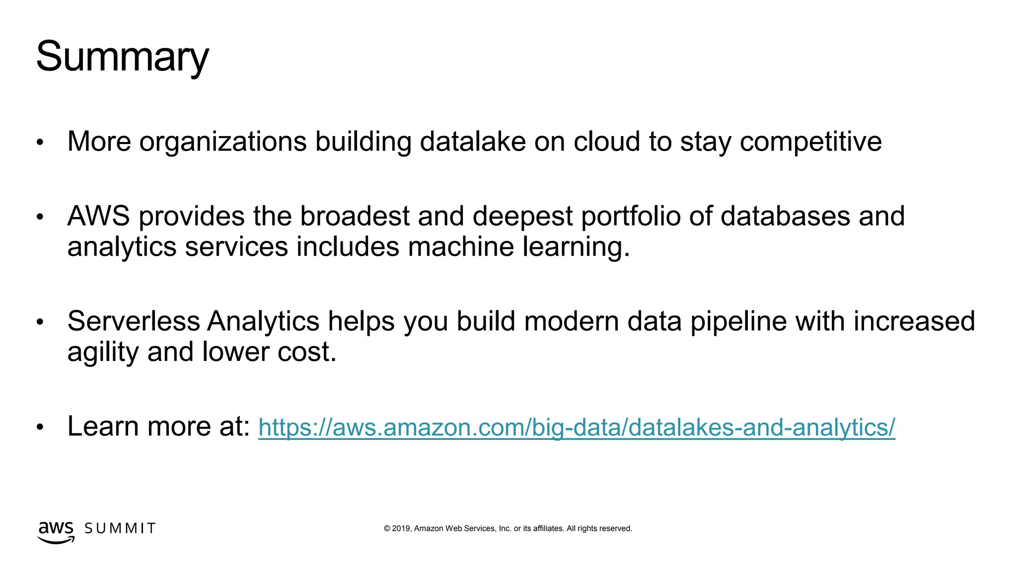 © 2019, Amazon Web Services, Inc. or its affiliates. All rights reserved.S U M M I T
Summary
• More organizations building datalake on cloud to stay competitive
• AWS provides the broadest and deepest portfolio of databases and
analytics services includes machine learning.
• Serverless Analytics helps you build modern data pipeline with increased
agility and lower cost.
• Learn more at: https://aws.amazon.com/big-data/datalakes-and-analytics/
 