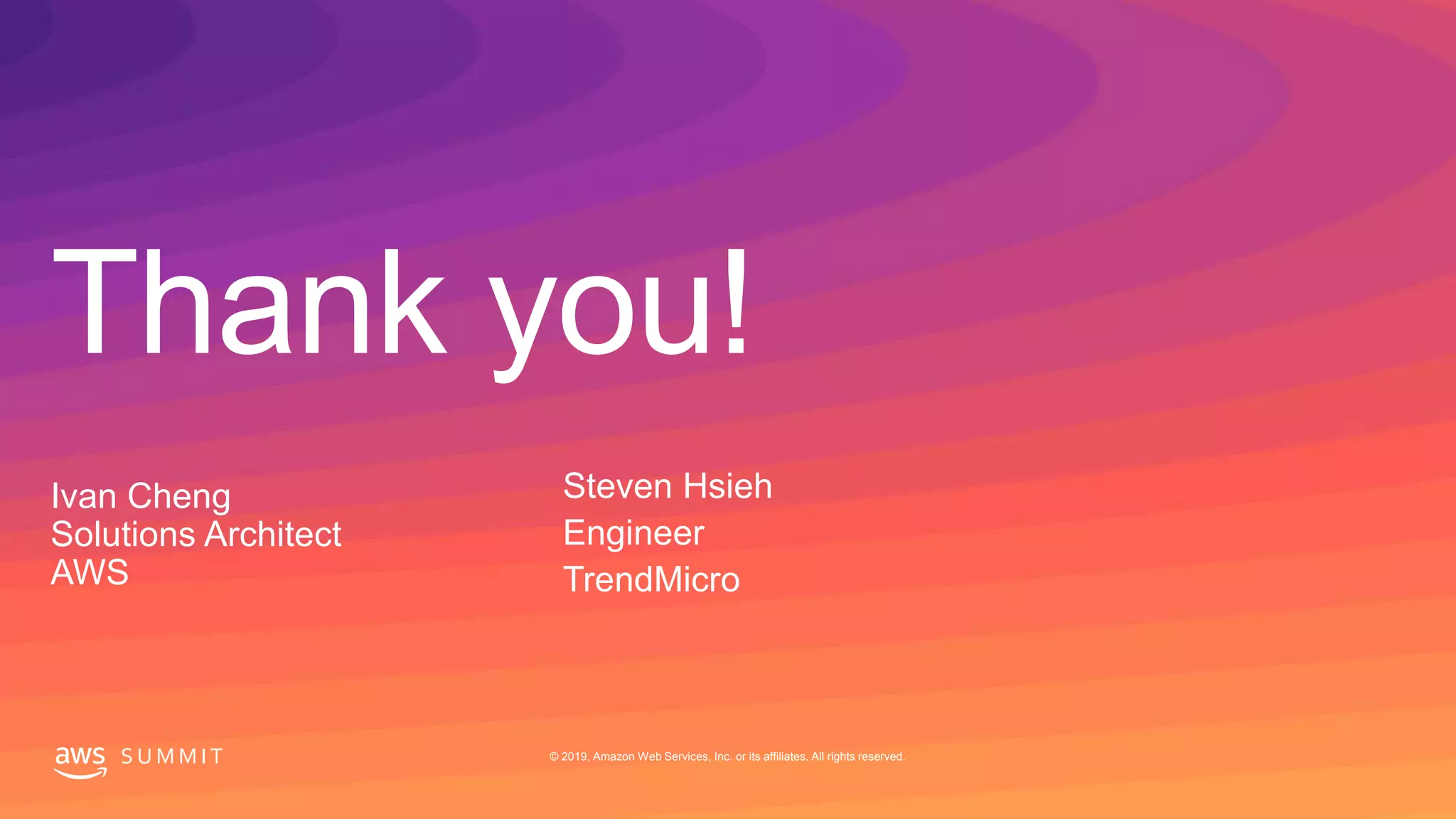 © 2019, Amazon Web Services, Inc. or its affiliates. All rights reserved.S U M M I T
Thank you!
S U M M I T © 2019, Amazon Web Services, Inc. or its affiliates. All rights reserved.
Ivan Cheng
Solutions Architect
AWS
Steven Hsieh
Engineer
TrendMicro
 