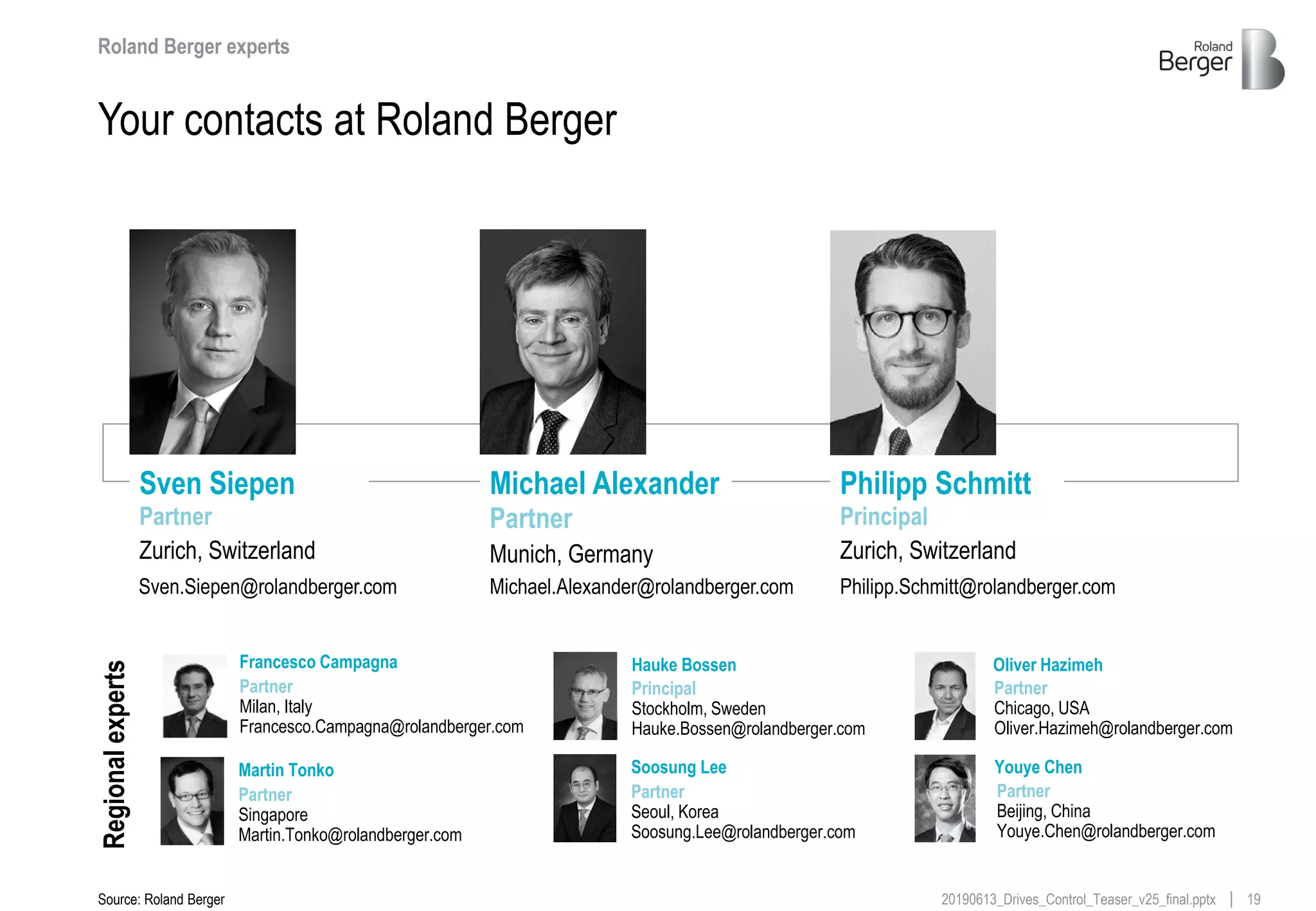1920190613_Drives_Control_Teaser_v25_final.pptx
Your contacts at Roland Berger
Roland Berger experts
Sven Siepen
Partner
Zurich, Switzerland
Sven.Siepen@rolandberger.com
Michael Alexander
Partner
Munich, Germany
Michael.Alexander@rolandberger.com
Principal
Zurich, Switzerland
Philipp.Schmitt@rolandberger.com
Philipp Schmitt
Source: Roland Berger
Regionalexperts
Soosung Lee
Partner
Seoul, Korea
Soosung.Lee@rolandberger.com
Oliver Hazimeh
Partner
Chicago, USA
Oliver.Hazimeh@rolandberger.com
Francesco Campagna
Partner
Milan, Italy
Francesco.Campagna@rolandberger.com
Martin Tonko
Partner
Singapore
Martin.Tonko@rolandberger.com
Youye Chen
Partner
Beijing, China
Youye.Chen@rolandberger.com
Hauke Bossen
Principal
Stockholm, Sweden
Hauke.Bossen@rolandberger.com
 