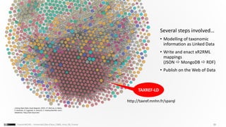 29Franck MICHEL - Université Côte d’Azur, CNRS, Inria, I3S, France
TAXREF-LD
Linking Open Data cloud diagram, 2019. J.P. McCrae, A. Abele,
P. Buitelaar, R. Cyganiak, A. Jentzsch, V. Andryushechkin and J.
Debattista. http://lod-cloud.net/
http://taxref.mnhn.fr/sparql
Several steps involved…
• Modelling of taxonomic
information as Linked Data
• Write and enact xR2RML
mappings
(JSON  MongoDB  RDF)
• Publish on the Web of Data
 