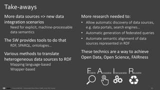33Franck MICHEL - Université Côte d’Azur, CNRS, Inria, I3S, France
Take-aways
More data sources => new data
integration scenarios
Need for explicit, machine-processable
data semantics
The SW provides tools to do that
RDF, SPARQL, ontologies…
Various methods to translate
heterogeneous data sources to RDF
Mapping language-based
Wrapper-based
More research needed to:
• Allow automatic discovery of data sources,
e.g. data portals, search engines…
• Automatic generation of federated queries
• Automate semantic alignment of data
sources represented in RDF
These technics are a way to achieve
Open Data, Open Science, FAIRness
 