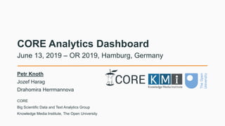 CORE Analytics Dashboard
Petr Knoth
Jozef Harag
Drahomira Herrmannova
June 13, 2019 – OR 2019, Hamburg, Germany
CORE
Big Scientific Data and Text Analytics Group
Knowledge Media Institute, The Open University
 
