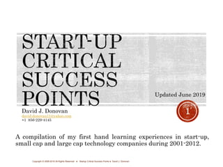 David J. Donovan
david.donovan11@yahoo.com
+1 856-229-4145
Copyright © 2008-2019 All Rights Reserved ● Startup Critical Success Points ● David J. Donovan
1
A compilation of my first hand learning experiences in start-up,
small cap and large cap technology companies during 2001-2012.
Updated June 2019
 