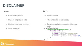 DISCLAIMER
Cons
● Basic comparison
● Impact on project size
● Limited blockout options
● No dashboard
Pro’s
● Open Source
● The (module) logic is easy
● Easy cross platform/device blockout
logic
driver.compareScreen(
'compareScreen-elementBlockOuts', {
elementBlockOuts: [
// block out element 1
{ element: LoginScreen.loginButton },
// block out element 2 with margin
{ element: LoginScreen.email, margin: 50},
],
}
);
 