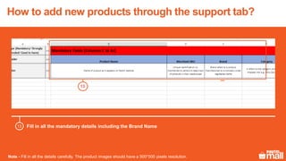 Fill in all the mandatory details including the Brand Name
Note - Fill in all the details carefully. The product images should have a 500*500 pixels resolution.
13
How to add new products through the support tab?
13
 