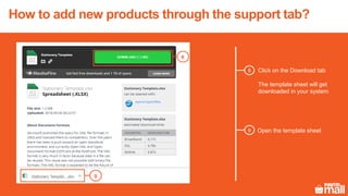 8 Click on the Download tab
The template sheet will get
downloaded in your system
8
Open the template sheet
9
9
How to add new products through the support tab?
 
