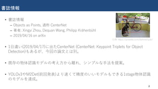 書誌情報
• 書誌情報
– Objects as Points, 通称 CenterNet
– 著者: Xingyi Zhou, Dequan Wang, Philipp Krähenbühl
– 2019/04/16 on arXiv
• 1日違い(2019/04/17)に出たCenterNet (CenterNet: Keypoint Triplets for Object
Detection)もあるが、今回の論文とは別。
• 既存の物体認識モデルの考え方から離れ、シンプルな手法を提案。
• YOLOv3やM2Det(前回発表)より速くて精度のいいモデルもできる1stage物体認識
のモデルを達成。
2
引用: https://pjreddie.com/darknet/yolo/
 