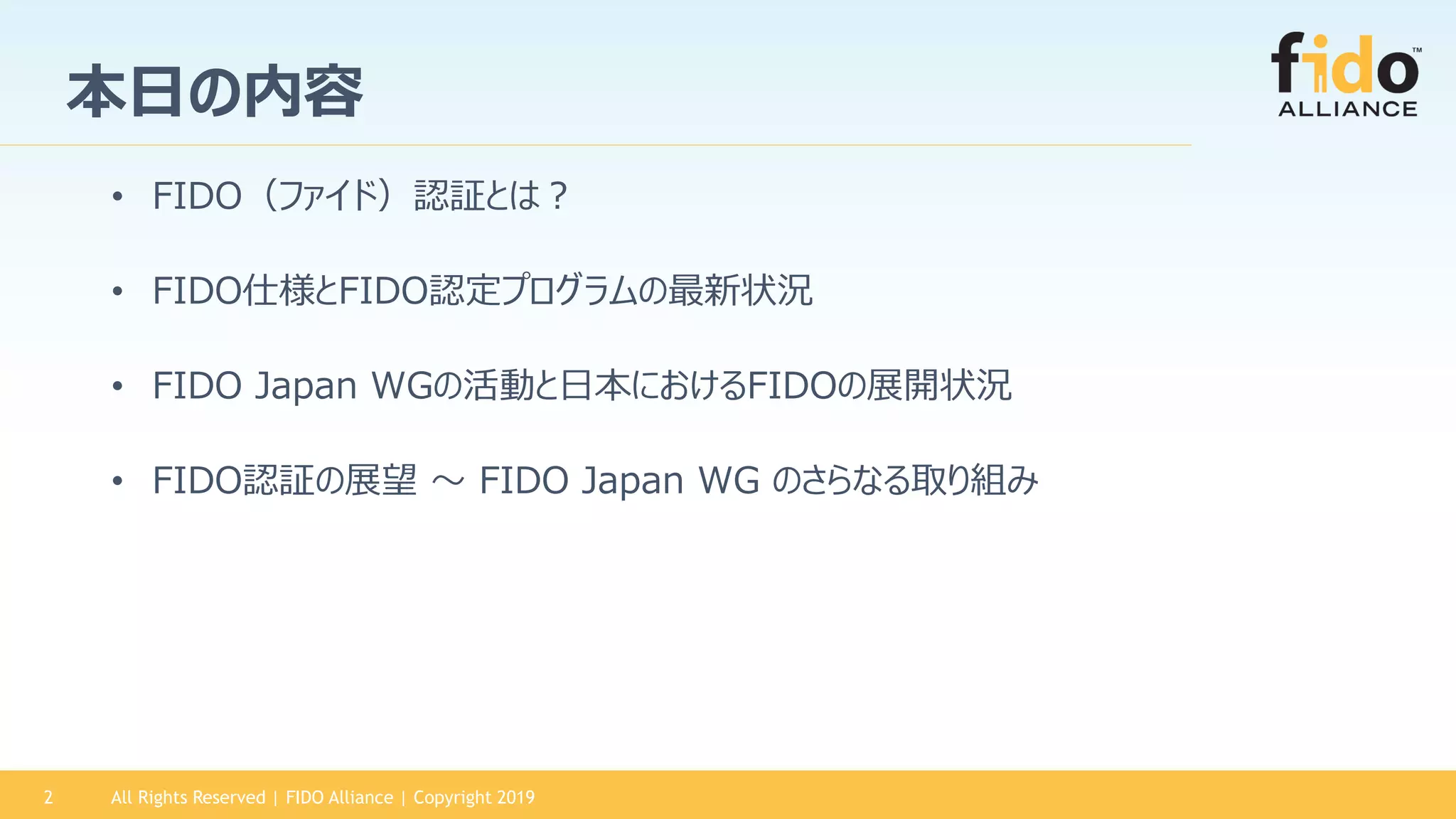 All Rights Reserved | FIDO Alliance | Copyright 20192
本日の内容
• FIDO（ファイド）認証とは？
• FIDO仕様とFIDO認定プログラムの最新状況
• FIDO Japan WGの活動と日本におけるFIDOの展開状況
• FIDO認証の展望 ～ FIDO Japan WG のさらなる取り組み
 