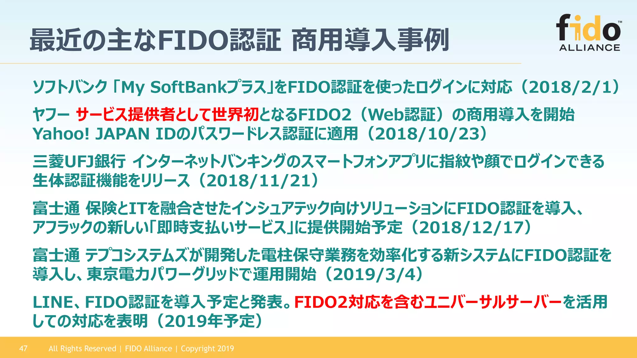 All Rights Reserved | FIDO Alliance | Copyright 201947
最近の主なFIDO認証 商用導入事例
富士通 保険とITを融合させたインシュアテック向けソリューションにFIDO認証を導入、
アフラックの新しい「即時支払いサービス」に提供開始予定（2018/12/17）
三菱UFJ銀行 インターネットバンキングのスマートフォンアプリに指紋や顔でログインできる
生体認証機能をリリース（2018/11/21）
ソフトバンク 「My SoftBankプラス」をFIDO認証を使ったログインに対応（2018/2/1）
ヤフー サービス提供者として世界初となるFIDO2（Web認証）の商用導入を開始
Yahoo! JAPAN IDのパスワードレス認証に適用（2018/10/23）
LINE、FIDO認証を導入予定と発表。FIDO2対応を含むユニバーサルサーバーを活用
しての対応を表明（2019年予定）
富士通 テプコシステムズが開発した電柱保守業務を効率化する新システムにFIDO認証を
導入し、東京電力パワーグリッドで運用開始（2019/3/4）
 
