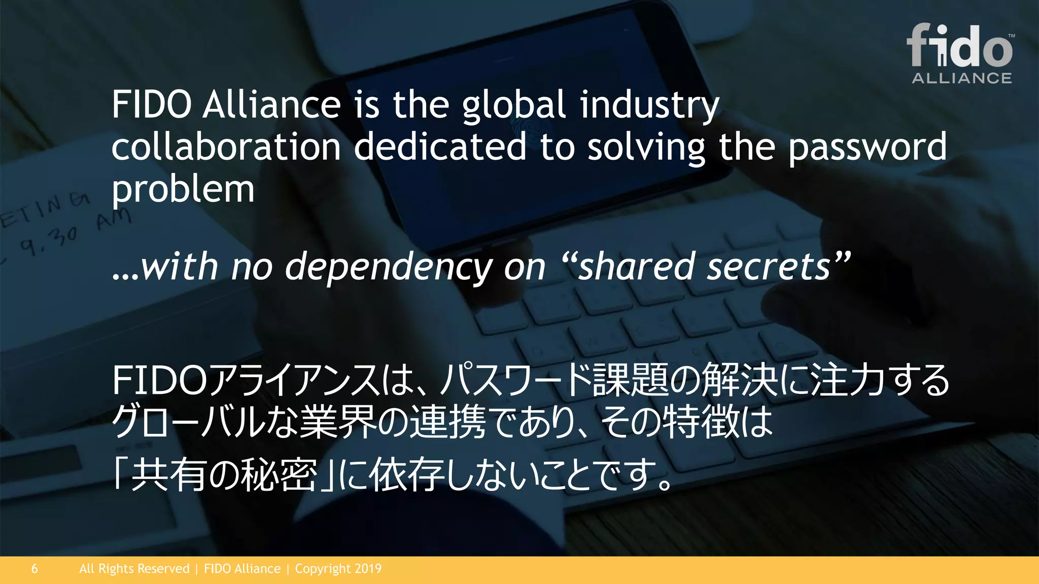 All Rights Reserved | FIDO Alliance | Copyright 20196
FIDOアライアンスは、パスワード課題の解決に注力する
グローバルな業界の連携であり、その特徴は
「共有の秘密」に依存しないことです。
FIDO Alliance is the global industry
collaboration dedicated to solving the password
problem
…with no dependency on “shared secrets”
 
