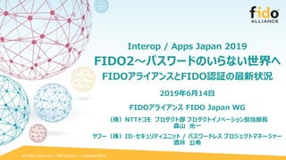 All Rights Reserved | FIDO Alliance | Copyright 2019
Interop / Apps Japan 2019
FIDO2～パスワードのいらない世界へ
FIDOアライアンスとFIDO認証の最新状況
2019年6月14日
FIDOアライアンス FIDO Japan WG
（株）NTTドコモ プロダクト部 プロダクトイノベーション担当部長
森山 光一
ヤフー（株）ID・セキュリティユニット / パスワードレス プロジェクトマネージャー
酒井 公希
 