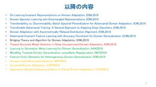 以降の内容
• On Learning Invariant Representations on Domain Adaptation, ICML2019
• Domain Agnostic Learning with Disentangled Representations, ICML2019
• Transferabiliity vs. Discriminability: Batch Spectral Penaralization for Adversarial Domain Adaptation, ICML2019
• Transferable Adversarial Training: A General Approach to Adapting Deep Classifiers, ICML2019
• Domain Adaptation with Asymmetrically-Relaxed Distribution Alignment, ICML2019
• Adversarial Invariant Feature Learning with Accuracy Constraint for Domain Generalization, ECML2019
• Bridging Theory and Algorithm for Domain Adaptation, ICML2019
• Toward Accurate Model Selection in Deep Unsupervised Domain Adaptation, ICML2019
• Learning to Generalize: Meta-Learning for Domain Generalization, AAAI2018
• MetaReg: Towards Domain Generalization using Meta-Regularization, NIPS2018
• Feature-Critic Networks for Heterogeneous Domain Generalization, ICML2019
• Unsupervised Adversarial Induction, NIPS2018
• Universal Domain Adaptation, CVPR2019
• Importance Weighted Adversarial Nets for Partial Domain Adaptation, CVPR2018
12
 