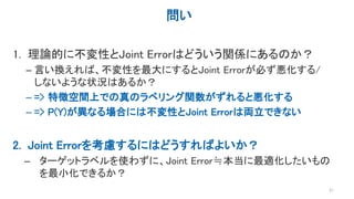 問い
1. 理論的に不変性とJoint Errorはどういう関係にあるのか？
– 言い換えれば、不変性を最大にするとJoint Errorが必ず悪化する/
しないような状況はあるか？
– => 特徴空間上での真のラベリング関数がずれると悪化する
– => P(Y)が異なる場合には不変性とJoint Errorは両立できない
2. Joint Errorを考慮するにはどうすればよいか？
– ターゲットラベルを使わずに、Joint Error≒本当に最適化したいもの
を最小化できるか？
21
 