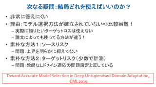 次なる疑問：結局どれを使えばいいのか？
• 非常に答えにくい
• 理由：モデル選択方法が確立されていない=>比較困難！
– 実際に知りたいターゲットロスは使えない
– 論文によっても使ってる方法が違う！
• 素朴な方法１：ソースリスク
– 問題：上界を明らかに抑えてない
• 素朴な方法２：ターゲットリスク（少数で計測）
– 問題：教師なしドメイン適応の問題設定と反している
29
Toward Accurate Model Selection in Deep Unsupervised Domain Adaptation,
ICML2019
 