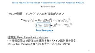 Toward Accurate Model Selection in Deep Unsupervised Domain Adaptation, ICML2019
31
Kaicho You et al.
IWCVの問題：アンバイアスだが分散が大きい
Renyi Divergence
提案法：Deep Embedded Validation
(1) 特徴空間上で密度比を計測する （ドメイン識別器を使う）
(2) Control Variatesを使う（平均をベースラインに使う）
 