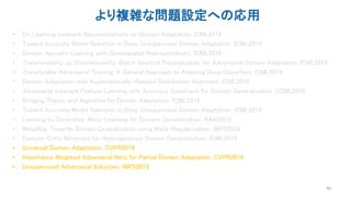 より複雑な問題設定への応用
• On Learning Invariant Representations on Domain Adaptation, ICML2019
• Toward Accurate Model Selection in Deep Unsupervised Domain Adaptation, ICML2019
• Domain Agnostic Learning with Disentangled Representations, ICML2019
• Transferabiliity vs. Discriminability: Batch Spectral Penaralization for Adversarial Domain Adaptation, ICML2019
• Transferable Adversarial Training: A General Approach to Adapting Deep Classifiers, ICML2019
• Domain Adaptation with Asymmetrically-Relaxed Distribution Alignment, ICML2019
• Adversarial Invariant Feature Learning with Accuracy Constraint for Domain Generalization, ECML2019
• Bridging Theory and Algorithm for Domain Adaptation, ICML2019
• Toward Accurate Model Selection in Deep Unsupervised Domain Adaptation, ICML2019
• Learning to Generalize: Meta-Learning for Domain Generalization, AAAI2018
• MetaReg: Towards Domain Generalization using Meta-Regularization, NIPS2018
• Feature-Critic Networks for Heterogeneous Domain Generalization, ICML2019
• Universal Domain Adaptation, CVPR2019
• Importance Weighted Adversarial Nets for Partial Domain Adaptation, CVPR2018
• Unsupervised Adversarial Induction, NIPS2018
40
 