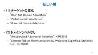 新しい軸
• (1) ターゲットの変化
– ”Open Set Domain Adaptation”
– “Partial Domain Adaptation”
– “Universal Domain Adaptation”
• (2) ドメインラベルなし
– “Unsupervised Adversarial Induction”, NIPS2018
– “Learning Robust Representations by Projecting Superficial Statistics
Out”, ICLR2019
42
 